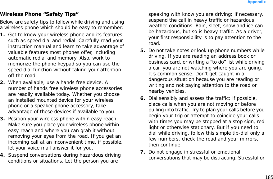 185AppendixWireless Phone “Safety Tips”Below are safety tips to follow while driving and using a wireless phone which should be easy to remember:1.Get to know your wireless phone and its features such as speed dial and redial. Carefully read your instruction manual and learn to take advantage of valuable features most phones offer, including automatic redial and memory. Also, work to memorize the phone keypad so you can use the speed dial function without taking your attention off the road.2.When available, use a hands free device. A number of hands free wireless phone accessories are readily available today. Whether you choose an installed mounted device for your wireless phone or a speaker phone accessory, take advantage of these devices if available to you.3.Position your wireless phone within easy reach. Make sure you place your wireless phone within easy reach and where you can grab it without removing your eyes from the road. If you get an incoming call at an inconvenient time, if possible, let your voice mail answer it for you.4.Suspend conversations during hazardous driving conditions or situations. Let the person you are speaking with know you are driving; if necessary, suspend the call in heavy traffic or hazardous weather conditions. Rain, sleet, snow and ice can be hazardous, but so is heavy traffic. As a driver, your first responsibility is to pay attention to the road.5.Do not take notes or look up phone numbers while driving. If you are reading an address book or business card, or writing a “to do” list while driving a car, you are not watching where you are going. It’s common sense. Don’t get caught in a dangerous situation because you are reading or writing and not paying attention to the road or nearby vehicles.6.Dial sensibly and assess the traffic; if possible, place calls when you are not moving or before pulling into traffic. Try to plan your calls before you begin your trip or attempt to coincide your calls with times you may be stopped at a stop sign, red light or otherwise stationary. But if you need to dial while driving, follow this simple tip-dial only a few numbers, check the road and your mirrors, then continue.7.Do not engage in stressful or emotional conversations that may be distracting. Stressful or 