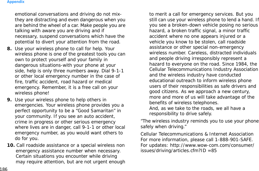 Appendix186emotional conversations and driving do not mix-they are distracting and even dangerous when you are behind the wheel of a car. Make people you are talking with aware you are driving and if necessary, suspend conversations which have the potential to divert your attention from the road.8.Use your wireless phone to call for help. Your wireless phone is one of the greatest tools you can own to protect yourself and your family in dangerous situations-with your phone at your side, help is only three numbers away. Dial 9-1-1 or other local emergency number in the case of fire, traffic accident, road hazard or medical emergency. Remember, it is a free call on your wireless phone!9.Use your wireless phone to help others in emergencies. Your wireless phone provides you a perfect opportunity to be a “Good Samaritan” in your community. If you see an auto accident, crime in progress or other serious emergency where lives are in danger, call 9-1-1 or other local emergency number, as you would want others to do for you.10. Call roadside assistance or a special wireless non emergency assistance number when necessary. Certain situations you encounter while driving may require attention, but are not urgent enough to merit a call for emergency services. But you still can use your wireless phone to lend a hand. If you see a broken-down vehicle posing no serious hazard, a broken traffic signal, a minor traffic accident where no one appears injured or a vehicle you know to be stolen, call roadside assistance or other special non-emergency wireless number. Careless, distracted individuals and people driving irresponsibly represent a hazard to everyone on the road. Since 1984, the Cellular Telecommunications Industry Association and the wireless industry have conducted educational outreach to inform wireless phone users of their responsibilities as safe drivers and good citizens. As we approach a new century, more and more of us will take advantage of the benefits of wireless telephones. And, as we take to the roads, we all have a responsibility to drive safely.“The wireless industry reminds you to use your phone safely when driving.”Cellular Telecommunications &amp; Internet Association For more information, please call 1-888-901-SAFE. For updates: http://www.wow-com.com/consumer/issues/driving/articles.cfm?ID =85