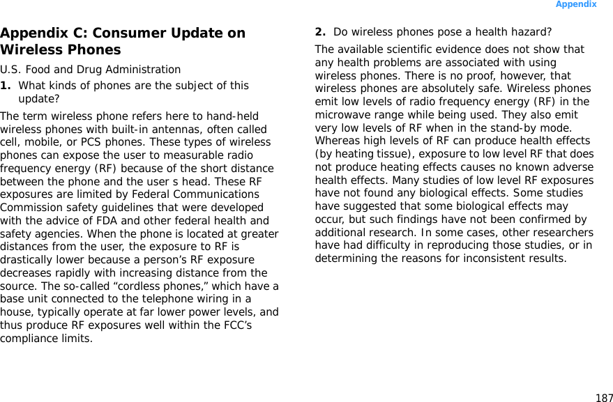 187AppendixAppendix C: Consumer Update on Wireless PhonesU.S. Food and Drug Administration1.What kinds of phones are the subject of this update?The term wireless phone refers here to hand-held wireless phones with built-in antennas, often called cell, mobile, or PCS phones. These types of wireless phones can expose the user to measurable radio frequency energy (RF) because of the short distance between the phone and the user s head. These RF exposures are limited by Federal Communications Commission safety guidelines that were developed with the advice of FDA and other federal health and safety agencies. When the phone is located at greater distances from the user, the exposure to RF is drastically lower because a person’s RF exposure decreases rapidly with increasing distance from the source. The so-called “cordless phones,” which have a base unit connected to the telephone wiring in a house, typically operate at far lower power levels, and thus produce RF exposures well within the FCC’s compliance limits.2.Do wireless phones pose a health hazard?The available scientific evidence does not show that any health problems are associated with using wireless phones. There is no proof, however, that wireless phones are absolutely safe. Wireless phones emit low levels of radio frequency energy (RF) in the microwave range while being used. They also emit very low levels of RF when in the stand-by mode. Whereas high levels of RF can produce health effects (by heating tissue), exposure to low level RF that does not produce heating effects causes no known adverse health effects. Many studies of low level RF exposures have not found any biological effects. Some studies have suggested that some biological effects may occur, but such findings have not been confirmed by additional research. In some cases, other researchers have had difficulty in reproducing those studies, or in determining the reasons for inconsistent results.