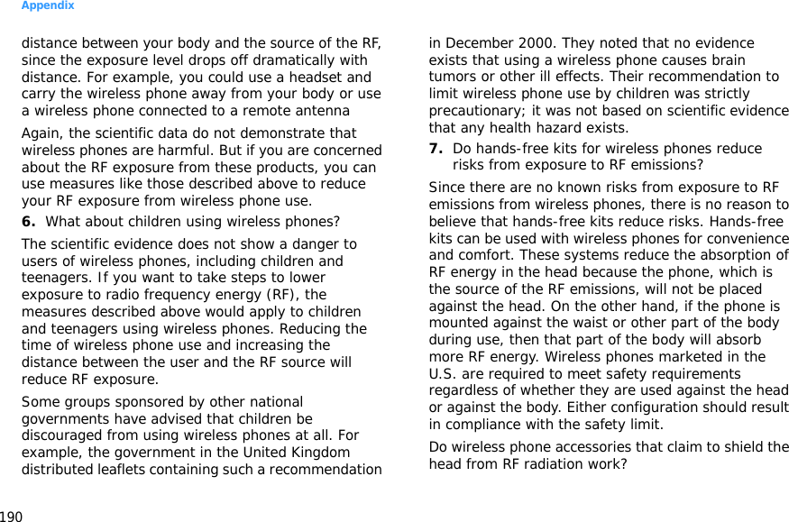 Appendix190distance between your body and the source of the RF, since the exposure level drops off dramatically with distance. For example, you could use a headset and carry the wireless phone away from your body or use a wireless phone connected to a remote antennaAgain, the scientific data do not demonstrate that wireless phones are harmful. But if you are concerned about the RF exposure from these products, you can use measures like those described above to reduce your RF exposure from wireless phone use.6.What about children using wireless phones?The scientific evidence does not show a danger to users of wireless phones, including children and teenagers. If you want to take steps to lower exposure to radio frequency energy (RF), the measures described above would apply to children and teenagers using wireless phones. Reducing the time of wireless phone use and increasing the distance between the user and the RF source will reduce RF exposure.Some groups sponsored by other national governments have advised that children be discouraged from using wireless phones at all. For example, the government in the United Kingdom distributed leaflets containing such a recommendation in December 2000. They noted that no evidence exists that using a wireless phone causes brain tumors or other ill effects. Their recommendation to limit wireless phone use by children was strictly precautionary; it was not based on scientific evidence that any health hazard exists.7.Do hands-free kits for wireless phones reduce risks from exposure to RF emissions?Since there are no known risks from exposure to RF emissions from wireless phones, there is no reason to believe that hands-free kits reduce risks. Hands-free kits can be used with wireless phones for convenience and comfort. These systems reduce the absorption of RF energy in the head because the phone, which is the source of the RF emissions, will not be placed against the head. On the other hand, if the phone is mounted against the waist or other part of the body during use, then that part of the body will absorb more RF energy. Wireless phones marketed in the U.S. are required to meet safety requirements regardless of whether they are used against the head or against the body. Either configuration should result in compliance with the safety limit.Do wireless phone accessories that claim to shield the head from RF radiation work?