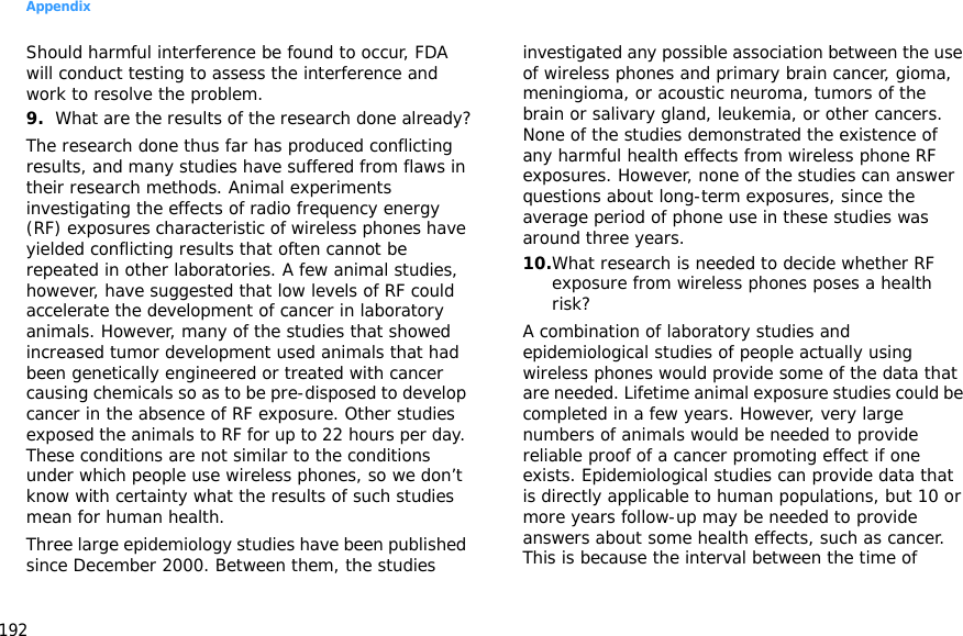 Appendix192Should harmful interference be found to occur, FDA will conduct testing to assess the interference and work to resolve the problem.9.What are the results of the research done already?The research done thus far has produced conflicting results, and many studies have suffered from flaws in their research methods. Animal experiments investigating the effects of radio frequency energy (RF) exposures characteristic of wireless phones have yielded conflicting results that often cannot be repeated in other laboratories. A few animal studies, however, have suggested that low levels of RF could accelerate the development of cancer in laboratory animals. However, many of the studies that showed increased tumor development used animals that had been genetically engineered or treated with cancer causing chemicals so as to be pre-disposed to develop cancer in the absence of RF exposure. Other studies exposed the animals to RF for up to 22 hours per day. These conditions are not similar to the conditions under which people use wireless phones, so we don’t know with certainty what the results of such studies mean for human health.Three large epidemiology studies have been published since December 2000. Between them, the studies investigated any possible association between the use of wireless phones and primary brain cancer, gioma, meningioma, or acoustic neuroma, tumors of the brain or salivary gland, leukemia, or other cancers. None of the studies demonstrated the existence of any harmful health effects from wireless phone RF exposures. However, none of the studies can answer questions about long-term exposures, since the average period of phone use in these studies was around three years.10.What research is needed to decide whether RF exposure from wireless phones poses a health risk?A combination of laboratory studies and epidemiological studies of people actually using wireless phones would provide some of the data that are needed. Lifetime animal exposure studies could be completed in a few years. However, very large numbers of animals would be needed to provide reliable proof of a cancer promoting effect if one exists. Epidemiological studies can provide data that is directly applicable to human populations, but 10 or more years follow-up may be needed to provide answers about some health effects, such as cancer. This is because the interval between the time of 