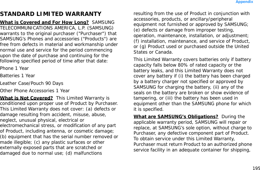 195AppendixSTANDARD LIMITED WARRANTYWhat is Covered and For How Long?  SAMSUNG TELECOMMUNICATIONS AMERICA, L.P. (SAMSUNG) warrants to the original purchaser (&quot;Purchaser&quot;) that SAMSUNG’s Phones and accessories (&quot;Products&quot;) are free from defects in material and workmanship under normal use and service for the period commencing upon the date of purchase and continuing for the following specified period of time after that date:Phone 1 YearBatteries 1 YearLeather Case/Pouch 90 Days Other Phone Accessories 1 YearWhat is Not Covered?  This Limited Warranty is conditioned upon proper use of Product by Purchaser. This Limited Warranty does not cover: (a) defects or damage resulting from accident, misuse, abuse, neglect, unusual physical, electrical or electromechanical stress, or modification of any part of Product, including antenna, or cosmetic damage; (b) equipment that has the serial number removed or made illegible; (c) any plastic surfaces or other externally exposed parts that are scratched or damaged due to normal use; (d) malfunctions resulting from the use of Product in conjunction with accessories, products, or ancillary/peripheral equipment not furnished or approved by SAMSUNG; (e) defects or damage from improper testing, operation, maintenance, installation, or adjustment; (f) installation, maintenance, and service of Product, or (g) Product used or purchased outside the United States or Canada. This Limited Warranty covers batteries only if battery capacity falls below 80% of rated capacity or the battery leaks, and this Limited Warranty does not cover any battery if (i) the battery has been charged by a battery charger not specified or approved by SAMSUNG for charging the battery, (ii) any of the seals on the battery are broken or show evidence of tampering, or (iii) the battery has been used in equipment other than the SAMSUNG phone for which it is specified. What are SAMSUNG’s Obligations?  During the applicable warranty period, SAMSUNG will repair or replace, at SAMSUNG’s sole option, without charge to Purchaser, any defective component part of Product. To obtain service under this Limited Warranty, Purchaser must return Product to an authorized phone service facility in an adequate container for shipping, 