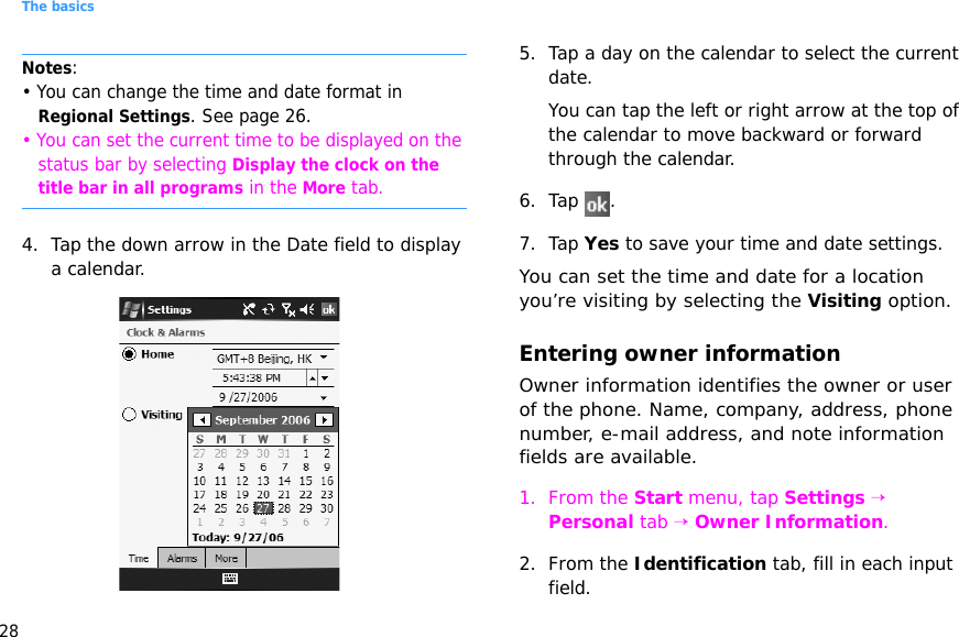 The basics28Notes: • You can change the time and date format in Regional Settings. See page 26.• You can set the current time to be displayed on the status bar by selecting Display the clock on the title bar in all programs in the More tab.4. Tap the down arrow in the Date field to display a calendar.5. Tap a day on the calendar to select the current date.You can tap the left or right arrow at the top of the calendar to move backward or forward through the calendar.6. Tap .7. Tap Yes to save your time and date settings.You can set the time and date for a location you’re visiting by selecting the Visiting option.Entering owner informationOwner information identifies the owner or user of the phone. Name, company, address, phone number, e-mail address, and note information fields are available.1. From the Start menu, tap Settings →  Personal tab → Owner Information.2. From the Identification tab, fill in each input field.