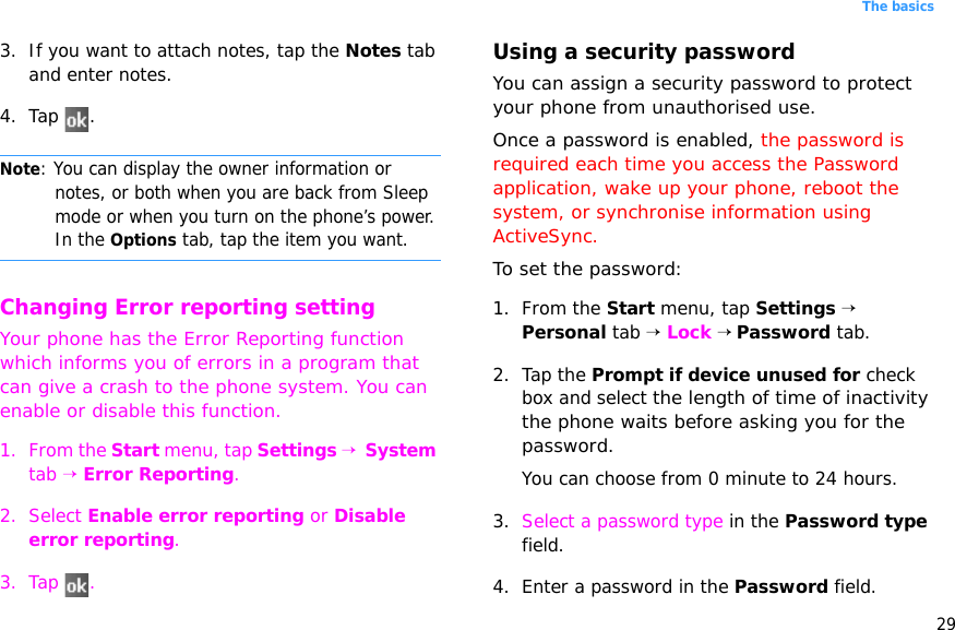 29The basics3. If you want to attach notes, tap the Notes tab and enter notes.4. Tap .Note: You can display the owner information or notes, or both when you are back from Sleep mode or when you turn on the phone’s power. In the Options tab, tap the item you want.Changing Error reporting settingYour phone has the Error Reporting function which informs you of errors in a program that can give a crash to the phone system. You can enable or disable this function.1. From the Start menu, tap Settings →  System tab → Error Reporting.2. Select Enable error reporting or Disable error reporting.3. Tap .Using a security passwordYou can assign a security password to protect your phone from unauthorised use.Once a password is enabled, the password is required each time you access the Password application, wake up your phone, reboot the system, or synchronise information using ActiveSync. To set the password:1. From the Start menu, tap Settings → Personal tab → Lock → Password tab.2. Tap the Prompt if device unused for check box and select the length of time of inactivity the phone waits before asking you for the password. You can choose from 0 minute to 24 hours. 3. Select a password type in the Password type field.4. Enter a password in the Password field.