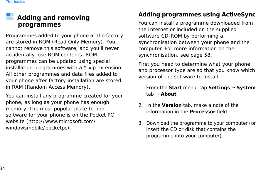 The basics34Adding and removing programmesProgrammes added to your phone at the factory are stored in ROM (Read Only Memory). You cannot remove this software, and you’ll never accidentally lose ROM contents. ROM programmes can be updated using special installation programmes with a *.xip extension. All other programmes and data files added to your phone after factory installation are stored in RAM (Random Access Memory).You can install any programme created for your phone, as long as your phone has enough memory. The most popular place to find software for your phone is on the Pocket PC website (http://www.microsoft.com/windowsmobile/pocketpc).Adding programmes using ActiveSyncYou can install a programme downloaded from the Internet or included on the supplied software CD-ROM by performing a synchronisation between your phone and the computer. For more information on the synchronisation, see page 58.First you need to determine what your phone and processor type are so that you know which version of the software to install.1. From the Start menu, tap Settings → System tab → About.2. In the Version tab, make a note of the information in the Processor field.3. Download the programme to your computer (or insert the CD or disk that contains the programme into your computer). 