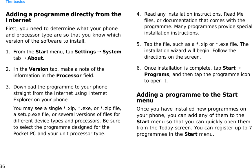 The basics36Adding a programme directly from the InternetFirst, you need to determine what your phone and processor type are so that you know which version of the software to install.1. From the Start menu, tap Settings → System tab → About.2. In the Version tab, make a note of the information in the Processor field.3. Download the programme to your phone straight from the Internet using Internet Explorer on your phone. You may see a single *.xip, *.exe, or *.zip file, a setup.exe file, or several versions of files for different device types and processors. Be sure to select the programme designed for the Pocket PC and your unit processor type.4. Read any installation instructions, Read Me files, or documentation that comes with the programme. Many programmes provide special installation instructions.5. Tap the file, such as a *.xip or *.exe file. The installation wizard will begin. Follow the directions on the screen.6. Once installation is complete, tap Start → Programs, and then tap the programme icon to open it.Adding a programme to the Start menuOnce you have installed new programmes on your phone, you can add any of them to the Start menu so that you can quickly open them from the Today screen. You can register up to 7 programmes in the Start menu.