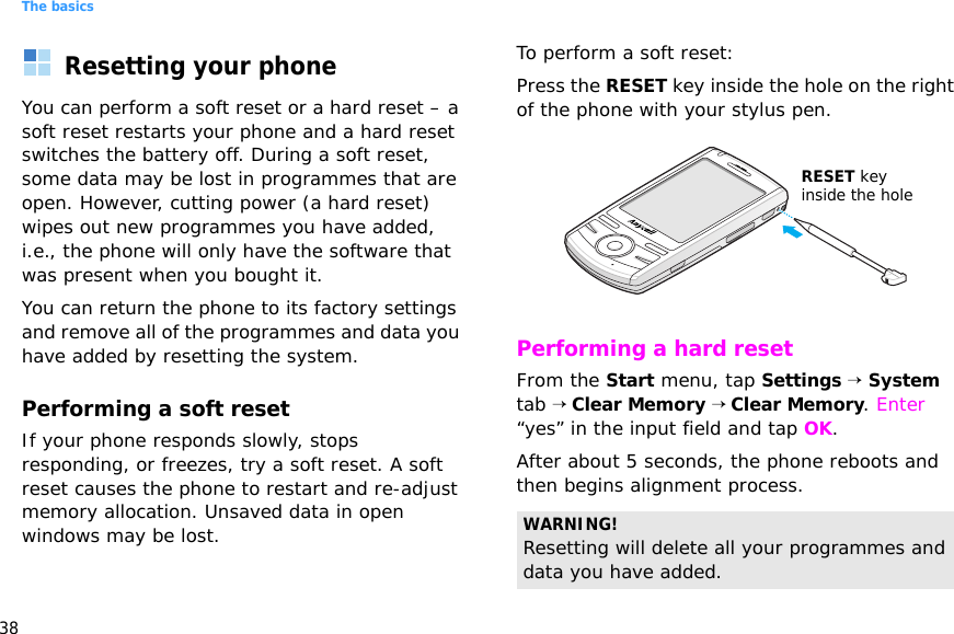 The basics38Resetting your phoneYou can perform a soft reset or a hard reset – a soft reset restarts your phone and a hard reset switches the battery off. During a soft reset, some data may be lost in programmes that are open. However, cutting power (a hard reset) wipes out new programmes you have added, i.e., the phone will only have the software that was present when you bought it.You can return the phone to its factory settings and remove all of the programmes and data you have added by resetting the system.Performing a soft resetIf your phone responds slowly, stops responding, or freezes, try a soft reset. A soft reset causes the phone to restart and re-adjust memory allocation. Unsaved data in open windows may be lost.To perform a soft reset:Press the RESET key inside the hole on the right of the phone with your stylus pen.Performing a hard resetFrom the Start menu, tap Settings → System tab → Clear Memory → Clear Memory. Enter “yes” in the input field and tap OK.After about 5 seconds, the phone reboots and then begins alignment process.WARNING! Resetting will delete all your programmes and data you have added.RESET key inside the hole