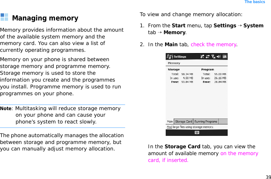 39The basicsManaging memoryMemory provides information about the amount of the available system memory and the memory card. You can also view a list of currently operating programmes.Memory on your phone is shared between storage memory and programme memory. Storage memory is used to store the information you create and the programmes you install. Programme memory is used to run programmes on your phone.Note: Multitasking will reduce storage memory on your phone and can cause your phone’s system to react slowly. The phone automatically manages the allocation between storage and programme memory, but you can manually adjust memory allocation.To view and change memory allocation:1. From the Start menu, tap Settings → System tab → Memory.2. In the Main tab, check the memory.In the Storage Card tab, you can view the amount of available memory on the memory card, if inserted.