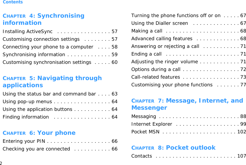 Contents2CHAPTER  4: Synchronising informationInstalling ActiveSync   . . . . . . . . . . . . . . . . 57Customising connection settings   . . . . . . . . 57Connecting your phone to a computer   . . . . 58Synchronising information . . . . . . . . . . . . . 59Customising synchronisation settings  . . . . . 60CHAPTER  5: Navigating through applicationsUsing the status bar and command bar . . . . 63Using pop-up menus . . . . . . . . . . . . . . . . . 64Using the application buttons . . . . . . . . . . . 64Finding information   . . . . . . . . . . . . . . . . . 64CHAPTER  6: Your phoneEntering your PIN . . . . . . . . . . . . . . . . . . . 66Checking you are connected  . . . . . . . . . . . 66Turning the phone functions off or on  . . . . . 67Using the Dialler screen   . . . . . . . . . . . . . . 67Making a call  . . . . . . . . . . . . . . . . . . . . . . 68Advanced calling features  . . . . . . . . . . . . . 68Answering or rejecting a call  . . . . . . . . . . . 71Ending a call   . . . . . . . . . . . . . . . . . . . . . . 71Adjusting the ringer volume . . . . . . . . . . . . 71Options during a call . . . . . . . . . . . . . . . . . 72Call-related features  . . . . . . . . . . . . . . . . . 73Customising your phone functions   . . . . . . . 77CHAPTER  7: Message, Internet, and MessengerMessaging  . . . . . . . . . . . . . . . . . . . . . . . . 88Internet Explorer  . . . . . . . . . . . . . . . . . . . 99Pocket MSN  . . . . . . . . . . . . . . . . . . . . . . 102CHAPTER  8: Pocket outlookContacts  . . . . . . . . . . . . . . . . . . . . . . . . 107