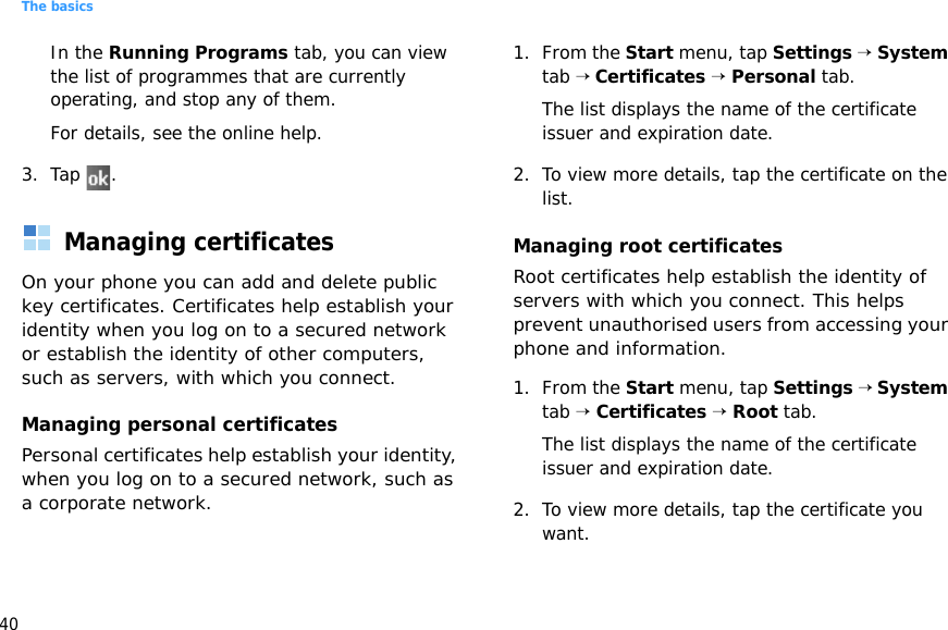 The basics40In the Running Programs tab, you can view the list of programmes that are currently operating, and stop any of them.For details, see the online help.3. Tap .Managing certificatesOn your phone you can add and delete public key certificates. Certificates help establish your identity when you log on to a secured network or establish the identity of other computers, such as servers, with which you connect.Managing personal certificatesPersonal certificates help establish your identity, when you log on to a secured network, such as a corporate network.1. From the Start menu, tap Settings → System tab → Certificates → Personal tab.The list displays the name of the certificate issuer and expiration date.2. To view more details, tap the certificate on the list.Managing root certificatesRoot certificates help establish the identity of servers with which you connect. This helps prevent unauthorised users from accessing your phone and information.1. From the Start menu, tap Settings → System tab → Certificates → Root tab.The list displays the name of the certificate issuer and expiration date.2. To view more details, tap the certificate you want.