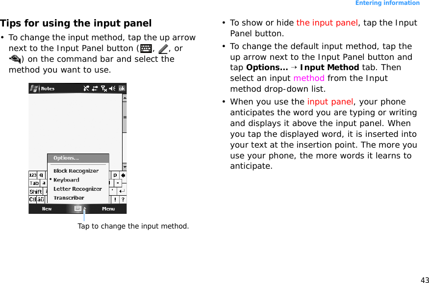 43Entering informationTips for using the input panel• To change the input method, tap the up arrow next to the Input Panel button ( ,  , or ) on the command bar and select the method you want to use.• To show or hide the input panel, tap the Input Panel button.• To change the default input method, tap the up arrow next to the Input Panel button and tap Options... → Input Method tab. Then select an input method from the Input method drop-down list.• When you use the input panel, your phone anticipates the word you are typing or writing and displays it above the input panel. When you tap the displayed word, it is inserted into your text at the insertion point. The more you use your phone, the more words it learns to anticipate.Tap to change the input method.