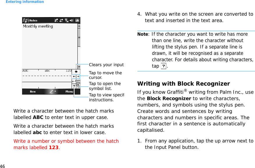 Entering information46Write a character between the hatch marks labelled ABC to enter text in upper case.Write a character between the hatch marks labelled abc to enter text in lower case.Write a number or symbol between the hatch marks labelled 123.4. What you write on the screen are converted to text and inserted in the text area. Note: If the character you want to write has more than one line, write the character without lifting the stylus pen. If a separate line is drawn, it will be recognised as a separate character. For details about writing characters, tap .Writing with Block RecognizerIf you know Graffiti® writing from Palm Inc., use the Block Recognizer to write characters, numbers, and symbols using the stylus pen. Create words and sentences by writing characters and numbers in specific areas. The first character in a sentence is automatically capitalised.1. From any application, tap the up arrow next to the Input Panel button.Clears your inputTap to open the symbol list.Tap to move the cursor.Tap to view specifinstructions.