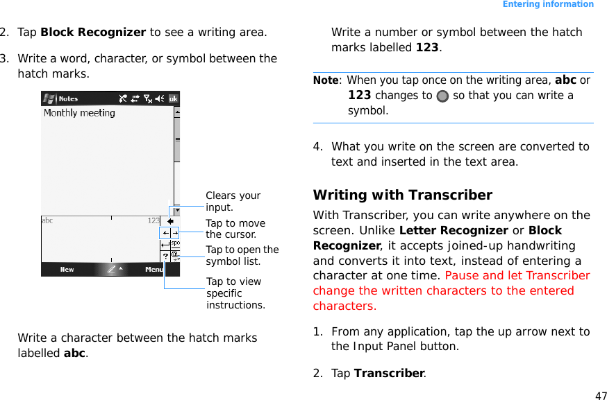 47Entering information2. Tap Block Recognizer to see a writing area.3. Write a word, character, or symbol between the hatch marks.Write a character between the hatch marks labelled abc.Write a number or symbol between the hatch marks labelled 123.Note: When you tap once on the writing area, abc or 123 changes to   so that you can write a symbol.4. What you write on the screen are converted to text and inserted in the text area.Writing with TranscriberWith Transcriber, you can write anywhere on the screen. Unlike Letter Recognizer or Block Recognizer, it accepts joined-up handwriting and converts it into text, instead of entering a character at one time. Pause and let Transcriber change the written characters to the entered characters.1. From any application, tap the up arrow next to the Input Panel button.2. Tap Transcriber.Tap to view specific instructions.Tap to open the symbol list.Tap to move the cursor.Clears your input.