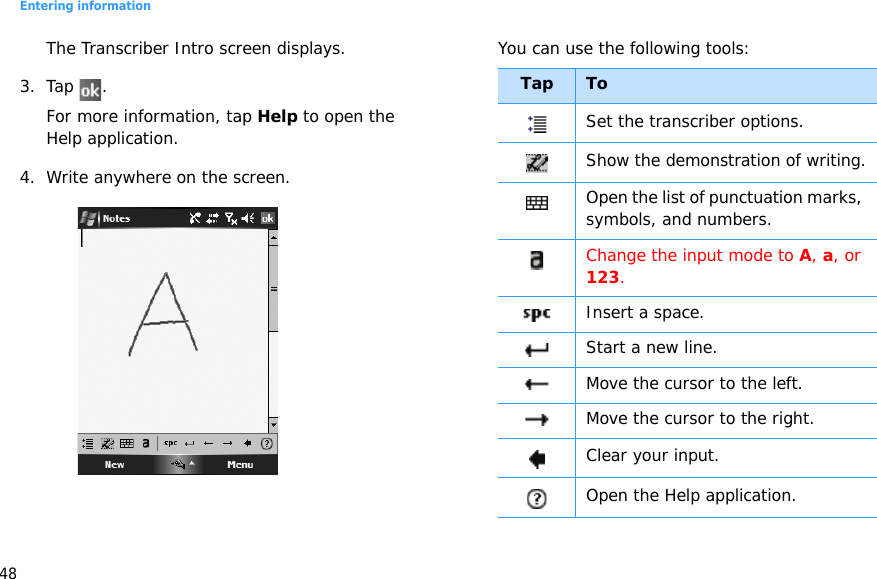 Entering information48The Transcriber Intro screen displays.3. Tap .For more information, tap Help to open the Help application.4. Write anywhere on the screen.You can use the following tools:Tap ToSet the transcriber options.Show the demonstration of writing.Open the list of punctuation marks, symbols, and numbers.Change the input mode to A, a, or 123.Insert a space.Start a new line.Move the cursor to the left.Move the cursor to the right.Clear your input.Open the Help application.