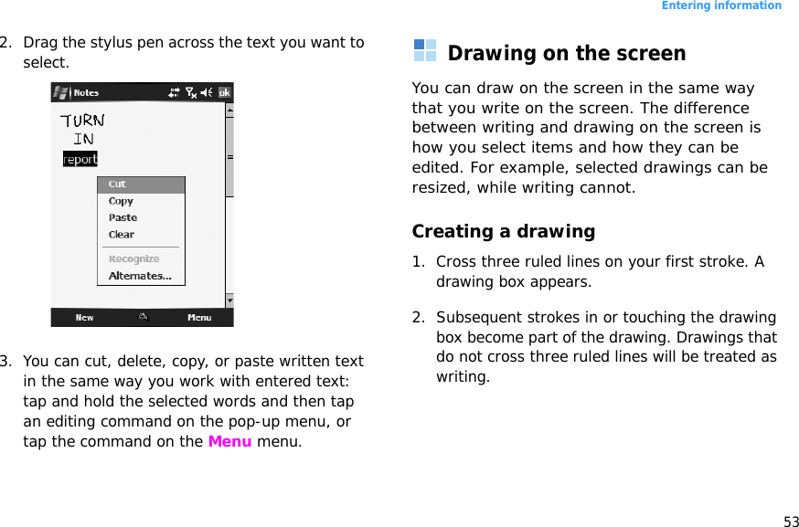 53Entering information2. Drag the stylus pen across the text you want to select.3. You can cut, delete, copy, or paste written text in the same way you work with entered text: tap and hold the selected words and then tap an editing command on the pop-up menu, or tap the command on the Menu menu.Drawing on the screenYou can draw on the screen in the same way that you write on the screen. The difference between writing and drawing on the screen is how you select items and how they can be edited. For example, selected drawings can be resized, while writing cannot.Creating a drawing1. Cross three ruled lines on your first stroke. A drawing box appears. 2. Subsequent strokes in or touching the drawing box become part of the drawing. Drawings that do not cross three ruled lines will be treated as writing.