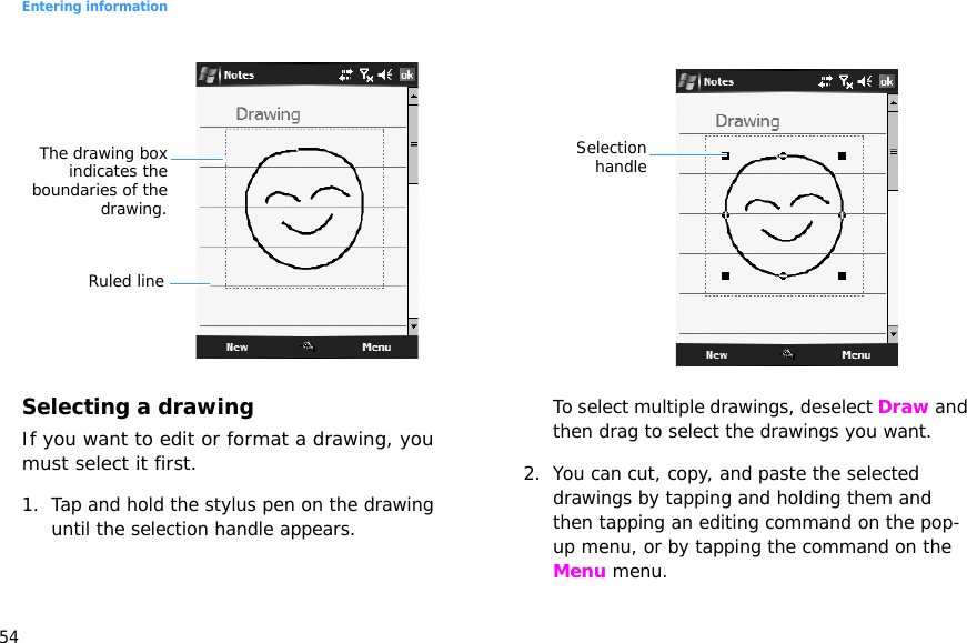 Entering information54Selecting a drawingIf you want to edit or format a drawing, you must select it first.1. Tap and hold the stylus pen on the drawing until the selection handle appears. To select multiple drawings, deselect Draw and then drag to select the drawings you want.2. You can cut, copy, and paste the selected drawings by tapping and holding them and then tapping an editing command on the pop-up menu, or by tapping the command on the Menu menu. Ruled lineThe drawing boxindicates theboundaries of thedrawing.Selectionhandle