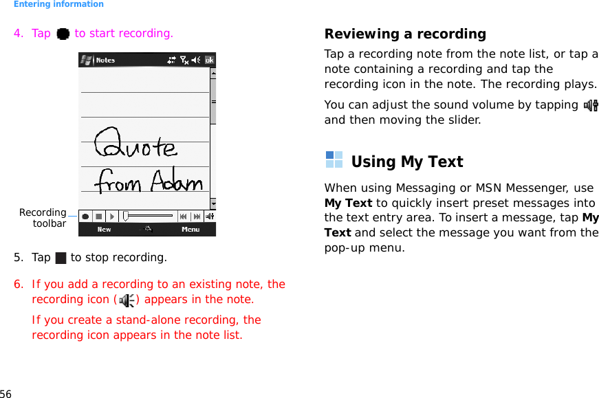 Entering information564. Tap   to start recording.5. Tap   to stop recording. 6. If you add a recording to an existing note, the recording icon ( ) appears in the note.If you create a stand-alone recording, the recording icon appears in the note list.Reviewing a recordingTap a recording note from the note list, or tap a note containing a recording and tap the recording icon in the note. The recording plays.You can adjust the sound volume by tapping   and then moving the slider.Using My TextWhen using Messaging or MSN Messenger, use My Text to quickly insert preset messages into the text entry area. To insert a message, tap My Text and select the message you want from the pop-up menu.Recordingtoolbar