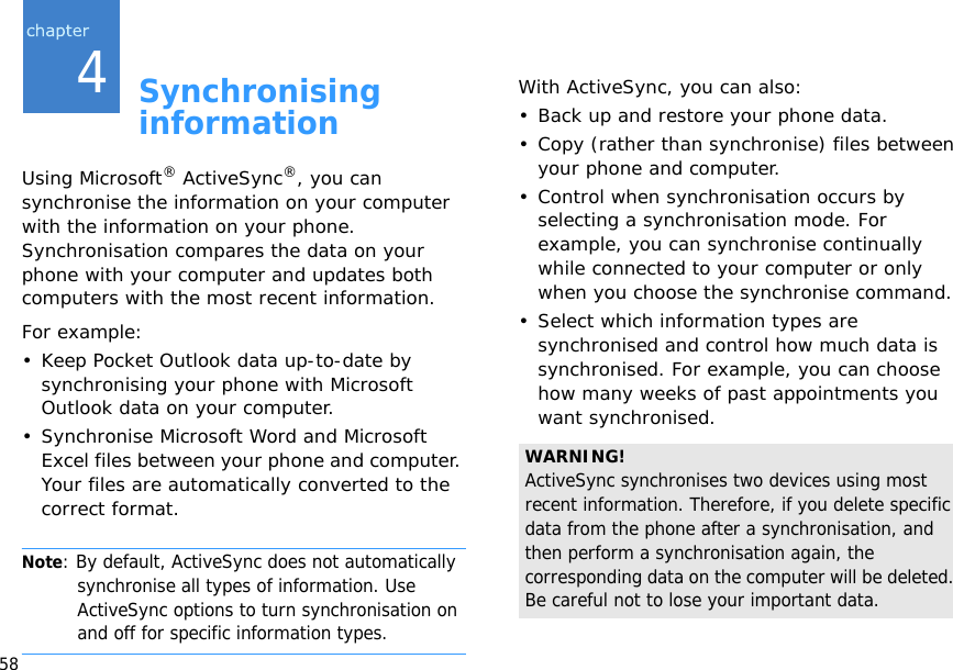 584Synchronising informationUsing Microsoft® ActiveSync®, you can synchronise the information on your computer with the information on your phone. Synchronisation compares the data on your phone with your computer and updates both computers with the most recent information.For example:• Keep Pocket Outlook data up-to-date by synchronising your phone with Microsoft Outlook data on your computer.• Synchronise Microsoft Word and Microsoft Excel files between your phone and computer. Your files are automatically converted to the correct format.Note: By default, ActiveSync does not automatically synchronise all types of information. Use ActiveSync options to turn synchronisation on and off for specific information types. With ActiveSync, you can also:• Back up and restore your phone data.• Copy (rather than synchronise) files between your phone and computer.• Control when synchronisation occurs by selecting a synchronisation mode. For example, you can synchronise continually while connected to your computer or only when you choose the synchronise command.• Select which information types are synchronised and control how much data is synchronised. For example, you can choose how many weeks of past appointments you want synchronised.WARNING! ActiveSync synchronises two devices using most recent information. Therefore, if you delete specific data from the phone after a synchronisation, and then perform a synchronisation again, the corresponding data on the computer will be deleted. Be careful not to lose your important data.