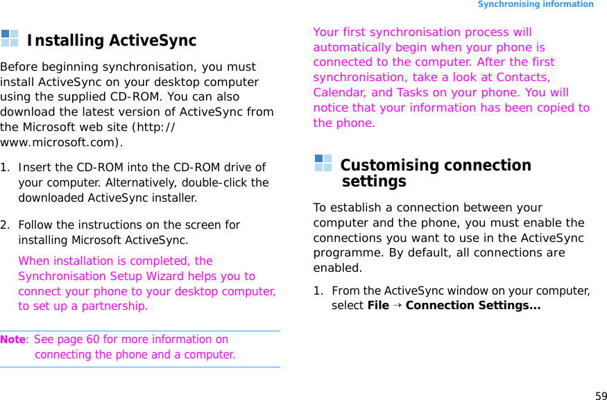 59Synchronising informationInstalling ActiveSyncBefore beginning synchronisation, you must install ActiveSync on your desktop computer using the supplied CD-ROM. You can also download the latest version of ActiveSync from the Microsoft web site (http://www.microsoft.com).1. Insert the CD-ROM into the CD-ROM drive of your computer. Alternatively, double-click the downloaded ActiveSync installer.2. Follow the instructions on the screen for installing Microsoft ActiveSync.When installation is completed, the Synchronisation Setup Wizard helps you to connect your phone to your desktop computer, to set up a partnership. Note: See page 60 for more information on connecting the phone and a computer.Your first synchronisation process will automatically begin when your phone is connected to the computer. After the first synchronisation, take a look at Contacts, Calendar, and Tasks on your phone. You will notice that your information has been copied to the phone.Customising connection settingsTo establish a connection between your computer and the phone, you must enable the connections you want to use in the ActiveSync programme. By default, all connections are enabled.1. From the ActiveSync window on your computer, select File → Connection Settings...