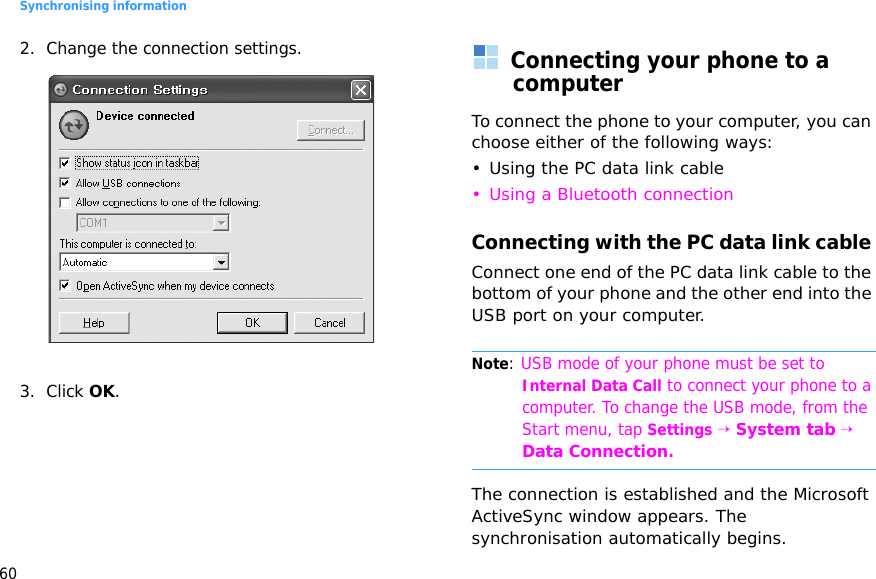 Synchronising information602. Change the connection settings.3. Click OK.Connecting your phone to a computerTo connect the phone to your computer, you can choose either of the following ways:• Using the PC data link cable• Using a Bluetooth connectionConnecting with the PC data link cable Connect one end of the PC data link cable to the bottom of your phone and the other end into the USB port on your computer.Note: USB mode of your phone must be set to Internal Data Call to connect your phone to a computer. To change the USB mode, from the Start menu, tap Settings → System tab → Data Connection.The connection is established and the Microsoft ActiveSync window appears. The synchronisation automatically begins.