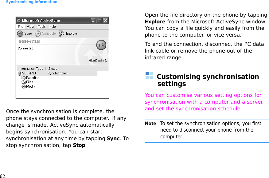 Synchronising information62 Once the synchronisation is complete, the phone stays connected to the computer. If any change is made, ActiveSync automatically begins synchronisation. You can start synchronisation at any time by tapping Sync. To stop synchronisation, tap Stop.Open the file directory on the phone by tapping Explore from the Microsoft ActiveSync window. You can copy a file quickly and easily from the phone to the computer, or vice versa.To end the connection, disconnect the PC data link cable or remove the phone out of the infrared range.Customising synchronisation settingsYou can customise various setting options for synchronisation with a computer and a server, and set the synchronisation schedule.Note: To set the synchronisation options, you first need to disconnect your phone from the computer.