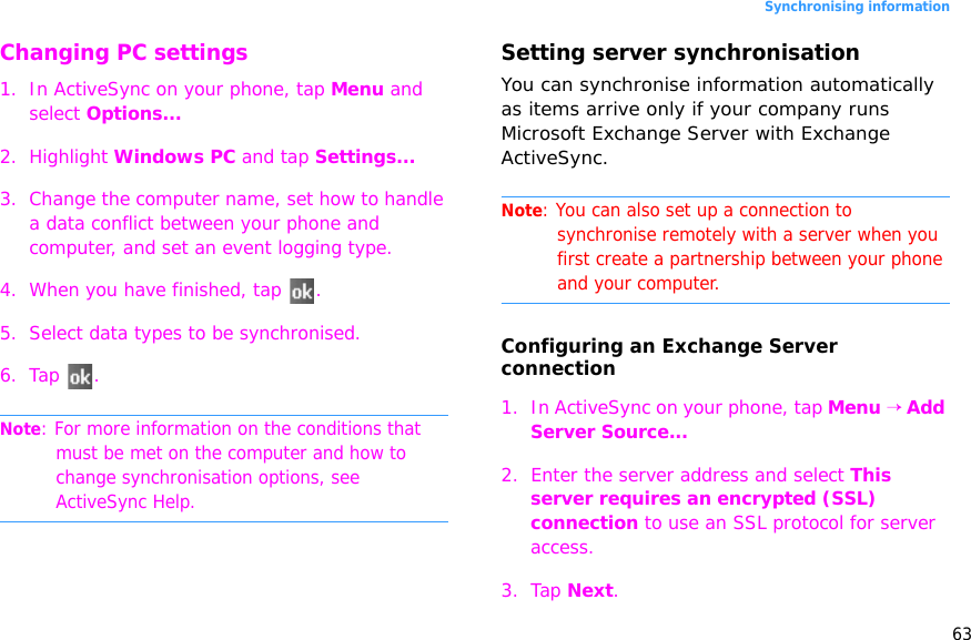 63Synchronising informationChanging PC settings1. In ActiveSync on your phone, tap Menu and select Options...2. Highlight Windows PC and tap Settings...3. Change the computer name, set how to handle a data conflict between your phone and computer, and set an event logging type.4. When you have finished, tap  .5. Select data types to be synchronised.6. Tap .Note: For more information on the conditions that must be met on the computer and how to change synchronisation options, see ActiveSync Help.Setting server synchronisationYou can synchronise information automatically as items arrive only if your company runs Microsoft Exchange Server with Exchange ActiveSync.Note: You can also set up a connection to synchronise remotely with a server when you first create a partnership between your phone and your computer. Configuring an Exchange Server connection1. In ActiveSync on your phone, tap Menu → Add Server Source...2. Enter the server address and select This server requires an encrypted (SSL) connection to use an SSL protocol for server access.3. Tap Next.