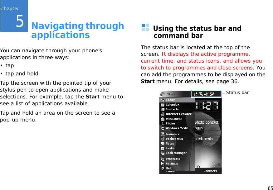 655Navigating through applicationsYou can navigate through your phone’s applications in three ways:•tap• tap and holdTap the screen with the pointed tip of your stylus pen to open applications and make selections. For example, tap the Start menu to see a list of applications available.Tap and hold an area on the screen to see a pop-up menu.Using the status bar and command barThe status bar is located at the top of the screen. It displays the active programme, current time, and status icons, and allows you to switch to programmes and close screens. You can add the programmes to be displayed on the Start menu. For details, see page 36.Status bar