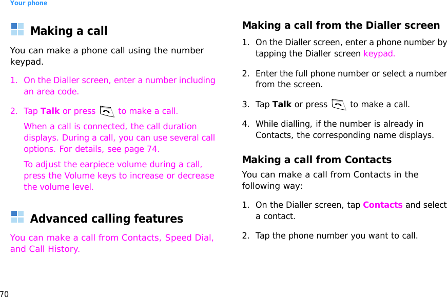 Your phone70Making a callYou can make a phone call using the number keypad.1. On the Dialler screen, enter a number including an area code.2. Tap Talk or press   to make a call.When a call is connected, the call duration displays. During a call, you can use several call options. For details, see page 74.To adjust the earpiece volume during a call, press the Volume keys to increase or decrease the volume level.Advanced calling featuresYou can make a call from Contacts, Speed Dial, and Call History.Making a call from the Dialler screen1. On the Dialler screen, enter a phone number by tapping the Dialler screen keypad.2. Enter the full phone number or select a number from the screen.3. Tap Talk or press   to make a call. 4. While dialling, if the number is already in Contacts, the corresponding name displays.Making a call from ContactsYou can make a call from Contacts in the following way:1. On the Dialler screen, tap Contacts and select a contact.2. Tap the phone number you want to call.
