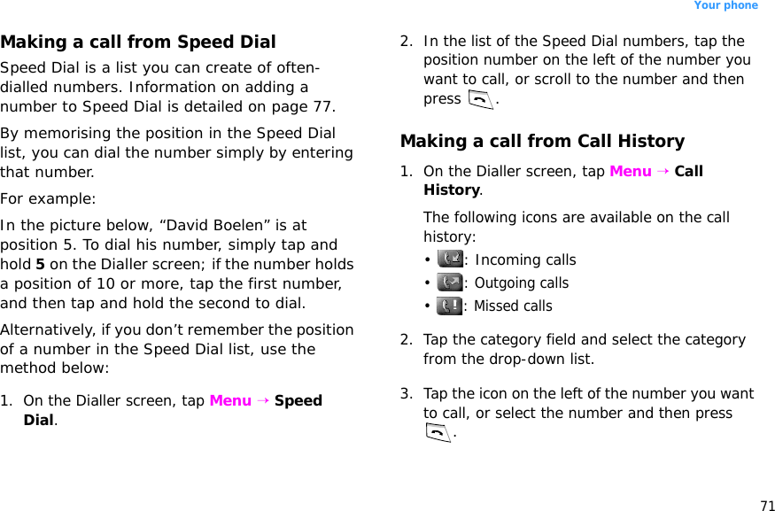 71Your phoneMaking a call from Speed DialSpeed Dial is a list you can create of often-dialled numbers. Information on adding a number to Speed Dial is detailed on page 77.By memorising the position in the Speed Dial list, you can dial the number simply by entering that number. For example:In the picture below, “David Boelen” is at position 5. To dial his number, simply tap and hold 5 on the Dialler screen; if the number holds a position of 10 or more, tap the first number, and then tap and hold the second to dial.Alternatively, if you don’t remember the position of a number in the Speed Dial list, use the method below:1. On the Dialler screen, tap Menu → Speed Dial.2. In the list of the Speed Dial numbers, tap the position number on the left of the number you want to call, or scroll to the number and then press .Making a call from Call History1. On the Dialler screen, tap Menu → Call History. The following icons are available on the call history:• : Incoming calls•  : Outgoing calls•  : Missed calls2. Tap the category field and select the category from the drop-down list.3. Tap the icon on the left of the number you want to call, or select the number and then press .