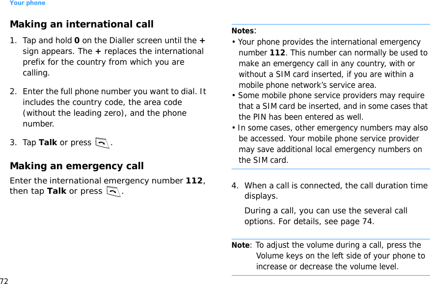 Your phone72Making an international call1. Tap and hold 0 on the Dialler screen until the + sign appears. The + replaces the international prefix for the country from which you are calling.2. Enter the full phone number you want to dial. It includes the country code, the area code (without the leading zero), and the phone number.3. Tap Talk or press .Making an emergency callEnter the international emergency number 112, then tap Talk or press  .Notes: • Your phone provides the international emergency number 112. This number can normally be used to make an emergency call in any country, with or without a SIM card inserted, if you are within a mobile phone network’s service area.• Some mobile phone service providers may require that a SIM card be inserted, and in some cases that the PIN has been entered as well.• In some cases, other emergency numbers may also be accessed. Your mobile phone service provider may save additional local emergency numbers on the SIM card.4. When a call is connected, the call duration time displays. During a call, you can use the several call options. For details, see page 74.Note: To adjust the volume during a call, press the Volume keys on the left side of your phone to increase or decrease the volume level.