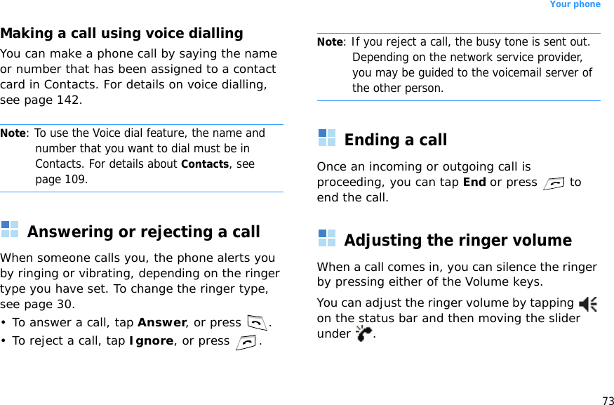 73Your phoneMaking a call using voice diallingYou can make a phone call by saying the name or number that has been assigned to a contact card in Contacts. For details on voice dialling, see page 142.Note: To use the Voice dial feature, the name and number that you want to dial must be in Contacts. For details about Contacts, see page 109.Answering or rejecting a callWhen someone calls you, the phone alerts you by ringing or vibrating, depending on the ringer type you have set. To change the ringer type, see page 30.• To answer a call, tap Answer, or press  .•To reject a call, tap Ignore, or press .Note: If you reject a call, the busy tone is sent out. Depending on the network service provider, you may be guided to the voicemail server of the other person.Ending a callOnce an incoming or outgoing call is proceeding, you can tap End or press  to end the call.Adjusting the ringer volumeWhen a call comes in, you can silence the ringer by pressing either of the Volume keys.You can adjust the ringer volume by tapping   on the status bar and then moving the slider under .
