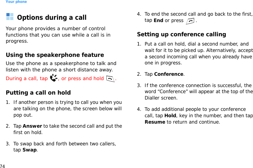 Your phone74Options during a callYour phone provides a number of control functions that you can use while a call is in progress.Using the speakerphone featureUse the phone as a speakerphone to talk and listen with the phone a short distance away.During a call, tap  , or press and hold  .Putting a call on hold1. If another person is trying to call you when you are talking on the phone, the screen below will pop out.2. Tap Answer to take the second call and put the first on hold.3. To swap back and forth between two callers, tap Swap.4. To end the second call and go back to the first, tap End or press  .Setting up conference calling1. Put a call on hold, dial a second number, and wait for it to be picked up. Alternatively, accept a second incoming call when you already have one in progress.2. Tap Conference.3. If the conference connection is successful, the word “Conference” will appear at the top of the Dialler screen.4. To add additional people to your conference call, tap Hold, key in the number, and then tap Resume to return and continue.