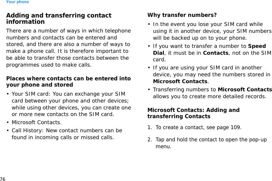 Your phone76Adding and transferring contact informationThere are a number of ways in which telephone numbers and contacts can be entered and stored, and there are also a number of ways to make a phone call. It is therefore important to be able to transfer those contacts between the programmes used to make calls.Places where contacts can be entered into your phone and stored• Your SIM card: You can exchange your SIM card between your phone and other devices; while using other devices, you can create one or more new contacts on the SIM card.• Microsoft Contacts.• Call History: New contact numbers can be found in incoming calls or missed calls.Why transfer numbers?• In the event you lose your SIM card while using it in another device, your SIM numbers will be backed up on to your phone.• If you want to transfer a number to Speed Dial, it must be in Contacts, not on the SIM card.• If you are using your SIM card in another device, you may need the numbers stored in Microsoft Contacts.• Transferring numbers to Microsoft Contacts allows you to create more detailed records.Microsoft Contacts: Adding and transferring Contacts1. To create a contact, see page 109.2. Tap and hold the contact to open the pop-up menu. 