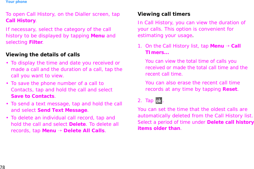 Your phone78To open Call History, on the Dialler screen, tap Call History. If necessary, select the category of the call history to be displayed by tapping Menu and selecting Filter.Viewing the details of calls• To display the time and date you received or made a call and the duration of a call, tap the call you want to view.• To save the phone number of a call to Contacts, tap and hold the call and select Save to Contacts.• To send a text message, tap and hold the call and select Send Text Message.• To delete an individual call record, tap and hold the call and select Delete. To delete all records, tap Menu → Delete All Calls.Viewing call timersIn Call History, you can view the duration of your calls. This option is convenient for estimating your usage.1. On the Call History list, tap Menu → Call TImers...You can view the total time of calls you received or made the total call time and the recent call time. You can also erase the recent call time records at any time by tapping Reset.2. Tap .You can set the time that the oldest calls are automatically deleted from the Call History list. Select a period of time under Delete call history items older than.