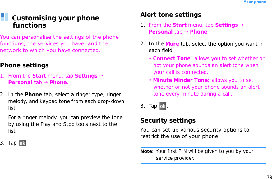 79Your phoneCustomising your phone functionsYou can personalise the settings of the phone functions, the services you have, and the network to which you have connected.Phone settings1. From the Start menu, tap Settings → Personal tab → Phone.2. In the Phone tab, select a ringer type, ringer melody, and keypad tone from each drop-down list.For a ringer melody, you can preview the tone by using the Play and Stop tools next to the list.3. Tap .Alert tone settings1. From the Start menu, tap Settings → Personal tab → Phone.2. In the More tab, select the option you want in each field.• Connect Tone: allows you to set whether or not your phone sounds an alert tone when your call is connected. • Minute Minder Tone: allows you to set whether or not your phone sounds an alert tone every minute during a call.3. Tap .Security settingsYou can set up various security options to restrict the use of your phone.Note: Your first PIN will be given to you by your service provider.