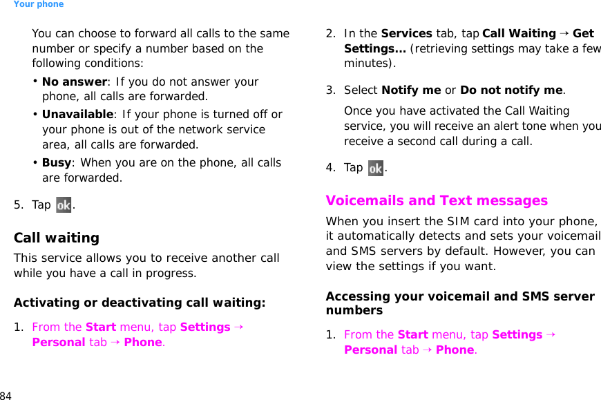 Your phone84You can choose to forward all calls to the same number or specify a number based on the following conditions:• No answer: If you do not answer your phone, all calls are forwarded.• Unavailable: If your phone is turned off or your phone is out of the network service area, all calls are forwarded.• Busy: When you are on the phone, all calls are forwarded.5. Tap .Call waitingThis service allows you to receive another call while you have a call in progress.Activating or deactivating call waiting:1. From the Start menu, tap Settings → Personal tab → Phone.2. In the Services tab, tap Call Waiting → Get Settings... (retrieving settings may take a few minutes).3. Select Notify me or Do not notify me.Once you have activated the Call Waiting service, you will receive an alert tone when you receive a second call during a call.4. Tap .Voicemails and Text messagesWhen you insert the SIM card into your phone, it automatically detects and sets your voicemail and SMS servers by default. However, you can view the settings if you want.Accessing your voicemail and SMS server numbers1. From the Start menu, tap Settings → Personal tab → Phone.