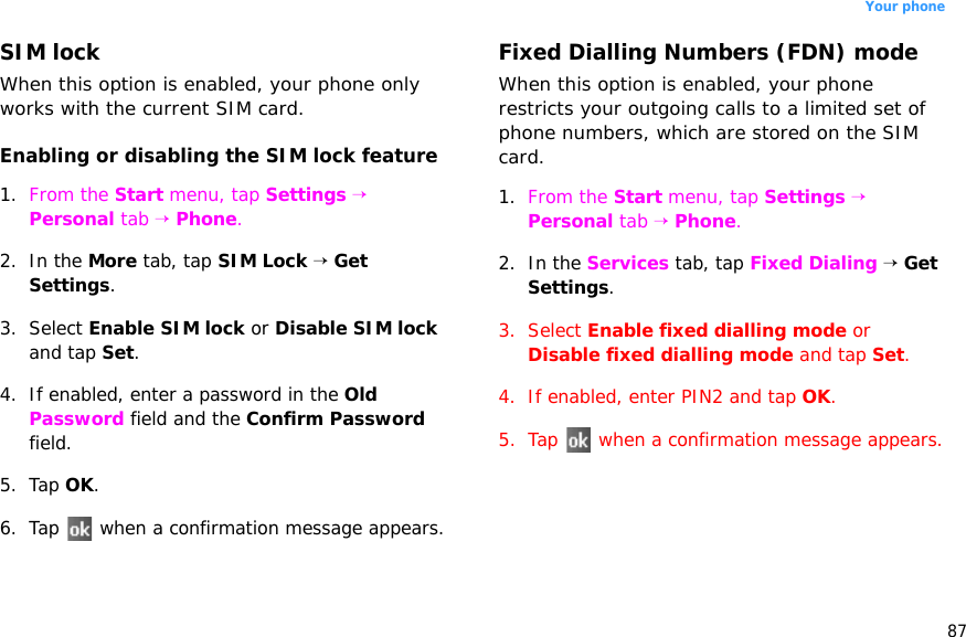 87Your phoneSIM lockWhen this option is enabled, your phone only works with the current SIM card.Enabling or disabling the SIM lock feature1. From the Start menu, tap Settings → Personal tab → Phone.2. In the More tab, tap SIM Lock → Get Settings.3. Select Enable SIM lock or Disable SIM lock and tap Set.4. If enabled, enter a password in the Old Password field and the Confirm Password field.5. Tap OK.6. Tap   when a confirmation message appears.Fixed Dialling Numbers (FDN) modeWhen this option is enabled, your phone restricts your outgoing calls to a limited set of phone numbers, which are stored on the SIM card.1. From the Start menu, tap Settings → Personal tab → Phone.2. In the Services tab, tap Fixed Dialing → Get Settings.3. Select Enable fixed dialling mode or Disable fixed dialling mode and tap Set. 4. If enabled, enter PIN2 and tap OK.5. Tap   when a confirmation message appears.