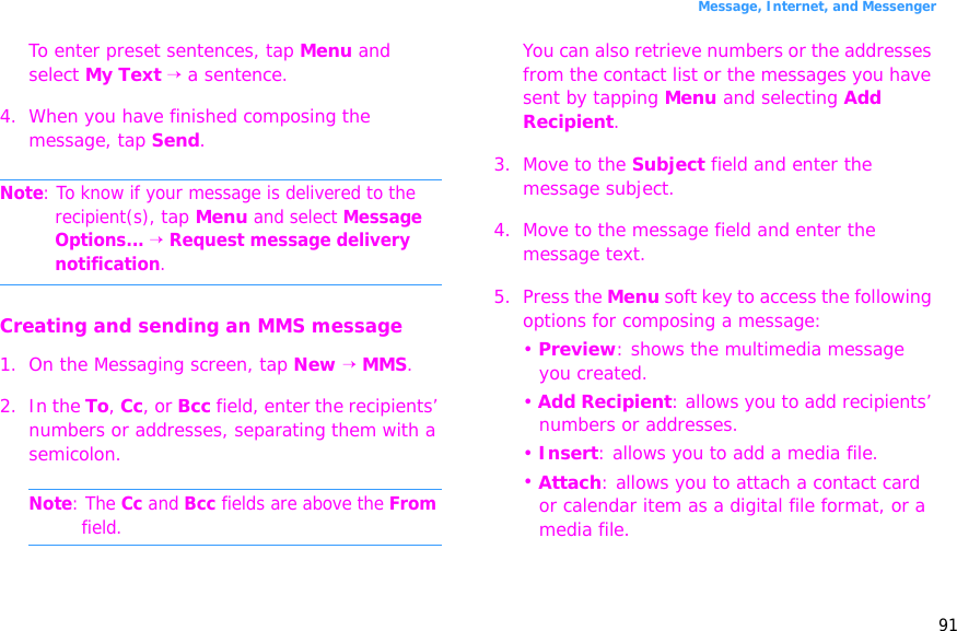 91Message, Internet, and MessengerTo enter preset sentences, tap Menu and select My Text → a sentence.4. When you have finished composing the message, tap Send.Note: To know if your message is delivered to the recipient(s), tap Menu and select Message Options... → Request message delivery notification.Creating and sending an MMS message1. On the Messaging screen, tap New → MMS.2. In the To, Cc, or Bcc field, enter the recipients’ numbers or addresses, separating them with a semicolon.Note: The Cc and Bcc fields are above the From field.You can also retrieve numbers or the addresses from the contact list or the messages you have sent by tapping Menu and selecting Add Recipient.3. Move to the Subject field and enter the message subject.4. Move to the message field and enter the message text.5. Press the Menu soft key to access the following options for composing a message:• Preview: shows the multimedia message you created.• Add Recipient: allows you to add recipients’ numbers or addresses.• Insert: allows you to add a media file.• Attach: allows you to attach a contact card or calendar item as a digital file format, or a media file.