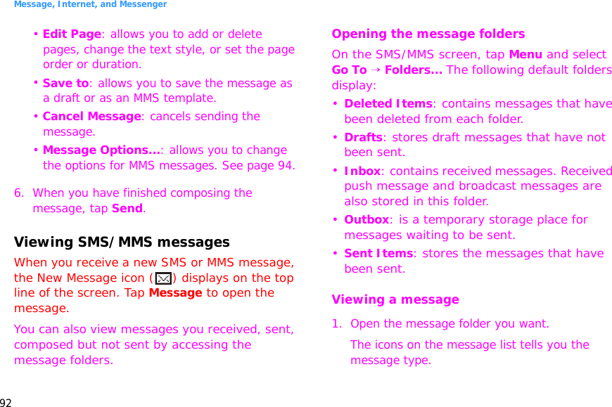 Message, Internet, and Messenger92• Edit Page: allows you to add or delete pages, change the text style, or set the page order or duration.• Save to: allows you to save the message as a draft or as an MMS template.• Cancel Message: cancels sending the message.• Message Options...: allows you to change the options for MMS messages. See page 94.6. When you have finished composing the message, tap Send.Viewing SMS/MMS messagesWhen you receive a new SMS or MMS message, the New Message icon ( ) displays on the top line of the screen. Tap Message to open the message.You can also view messages you received, sent, composed but not sent by accessing the message folders.Opening the message foldersOn the SMS/MMS screen, tap Menu and select Go To → Folders... The following default folders display:•Deleted Items: contains messages that have been deleted from each folder.•Drafts: stores draft messages that have not been sent.•Inbox: contains received messages. Received push message and broadcast messages are also stored in this folder.•Outbox: is a temporary storage place for messages waiting to be sent.•Sent Items: stores the messages that have been sent.Viewing a message1. Open the message folder you want. The icons on the message list tells you the message type.