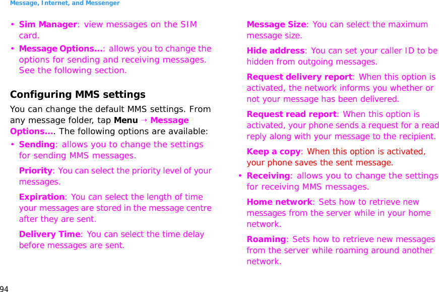 Message, Internet, and Messenger94•Sim Manager: view messages on the SIM card.•Message Options...: allows you to change the options for sending and receiving messages. See the following section.Configuring MMS settingsYou can change the default MMS settings. From any message folder, tap Menu → Message Options.... The following options are available:•Sending: allows you to change the settings for sending MMS messages.Priority: You can select the priority level of your messages.Expiration: You can select the length of time your messages are stored in the message centre after they are sent.Delivery Time: You can select the time delay before messages are sent.Message Size: You can select the maximum message size.Hide address: You can set your caller ID to be hidden from outgoing messages.Request delivery report: When this option is activated, the network informs you whether or not your message has been delivered.Request read report: When this option is activated, your phone sends a request for a read reply along with your message to the recipient.Keep a copy: When this option is activated, your phone saves the sent message.•Receiving: allows you to change the settings for receiving MMS messages.Home network: Sets how to retrieve new messages from the server while in your home network.Roaming: Sets how to retrieve new messages from the server while roaming around another network.