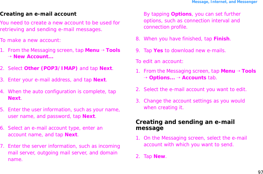 97Message, Internet, and MessengerCreating an e-mail accountYou need to create a new account to be used for retrieving and sending e-mail messages.To make a new account:1. From the Messaging screen, tap Menu → Tools → New Account...2. Select Other (POP3/IMAP) and tap Next.3. Enter your e-mail address, and tap Next.4. When the auto configuration is complete, tap Next.5. Enter the user information, such as your name, user name, and password, tap Next.6. Select an e-mail account type, enter an account name, and tap Next.7. Enter the server information, such as incoming mail server, outgoing mail server, and domain name.By tapping Options, you can set further options, such as connection interval and connection profile.8. When you have finished, tap Finish.9. Tap Yes to download new e-mails.To edit an account:1. From the Messaging screen, tap Menu → Tools → Options... → Accounts tab.2. Select the e-mail account you want to edit.3. Change the account settings as you would when creating it.Creating and sending an e-mail message1. On the Messaging screen, select the e-mail account with which you want to send.2. Tap New.