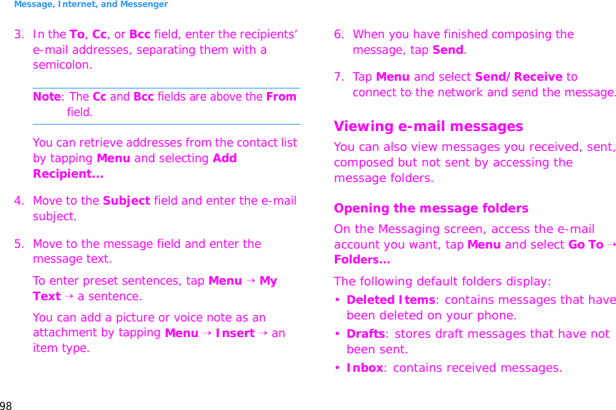 Message, Internet, and Messenger983. In the To, Cc, or Bcc field, enter the recipients’ e-mail addresses, separating them with a semicolon.Note: The Cc and Bcc fields are above the From field.You can retrieve addresses from the contact list by tapping Menu and selecting Add Recipient...4. Move to the Subject field and enter the e-mail subject.5. Move to the message field and enter the message text.To enter preset sentences, tap Menu → My Text → a sentence.You can add a picture or voice note as an attachment by tapping Menu → Insert → an item type.6. When you have finished composing the message, tap Send.7. Tap Menu and select Send/Receive to connect to the network and send the message.Viewing e-mail messagesYou can also view messages you received, sent, composed but not sent by accessing the message folders.Opening the message foldersOn the Messaging screen, access the e-mail account you want, tap Menu and select Go To → Folders...The following default folders display:•Deleted Items: contains messages that have been deleted on your phone.•Drafts: stores draft messages that have not been sent.•Inbox: contains received messages.