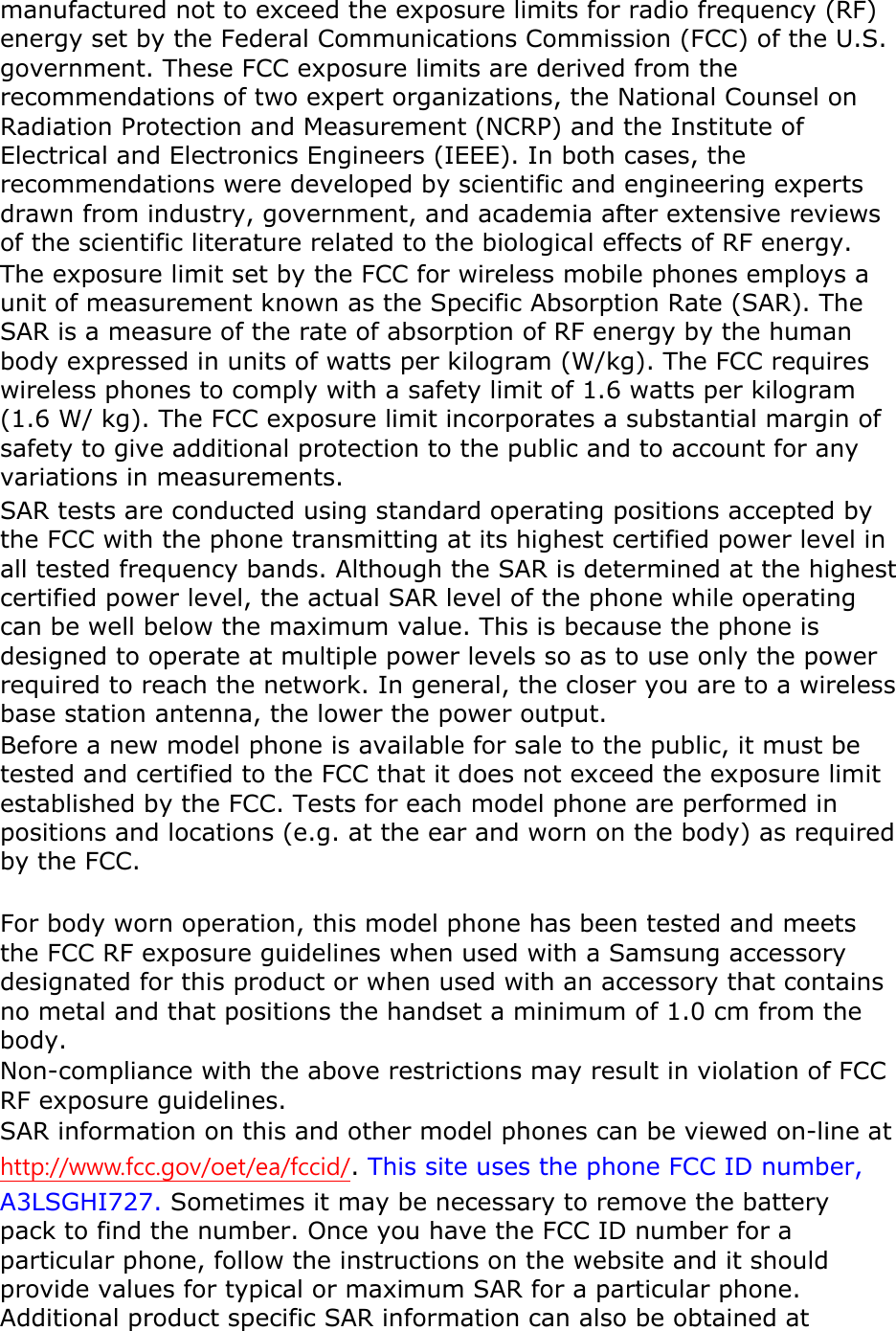 manufactured not to exceed the exposure limits for radio frequency (RF) energy set by the Federal Communications Commission (FCC) of the U.S. government. These FCC exposure limits are derived from the recommendations of two expert organizations, the National Counsel on Radiation Protection and Measurement (NCRP) and the Institute of Electrical and Electronics Engineers (IEEE). In both cases, the recommendations were developed by scientific and engineering experts drawn from industry, government, and academia after extensive reviews of the scientific literature related to the biological effects of RF energy. The exposure limit set by the FCC for wireless mobile phones employs a unit of measurement known as the Specific Absorption Rate (SAR). The SAR is a measure of the rate of absorption of RF energy by the human body expressed in units of watts per kilogram (W/kg). The FCC requires wireless phones to comply with a safety limit of 1.6 watts per kilogram (1.6 W/ kg). The FCC exposure limit incorporates a substantial margin of safety to give additional protection to the public and to account for any variations in measurements. SAR tests are conducted using standard operating positions accepted by the FCC with the phone transmitting at its highest certified power level in all tested frequency bands. Although the SAR is determined at the highest certified power level, the actual SAR level of the phone while operating can be well below the maximum value. This is because the phone is designed to operate at multiple power levels so as to use only the power required to reach the network. In general, the closer you are to a wireless base station antenna, the lower the power output. Before a new model phone is available for sale to the public, it must be tested and certified to the FCC that it does not exceed the exposure limit established by the FCC. Tests for each model phone are performed in positions and locations (e.g. at the ear and worn on the body) as required by the FCC.      For body worn operation, this model phone has been tested and meets the FCC RF exposure guidelines when used with a Samsung accessory designated for this product or when used with an accessory that contains no metal and that positions the handset a minimum of 1.0 cm from the body.  Non-compliance with the above restrictions may result in violation of FCC RF exposure guidelines. SAR information on this and other model phones can be viewed on-line at http://www.fcc.gov/oet/ea/fccid/. This site uses the phone FCC ID number, A3LSGHI727. Sometimes it may be necessary to remove the battery pack to find the number. Once you have the FCC ID number for a particular phone, follow the instructions on the website and it should provide values for typical or maximum SAR for a particular phone. Additional product specific SAR information can also be obtained at 