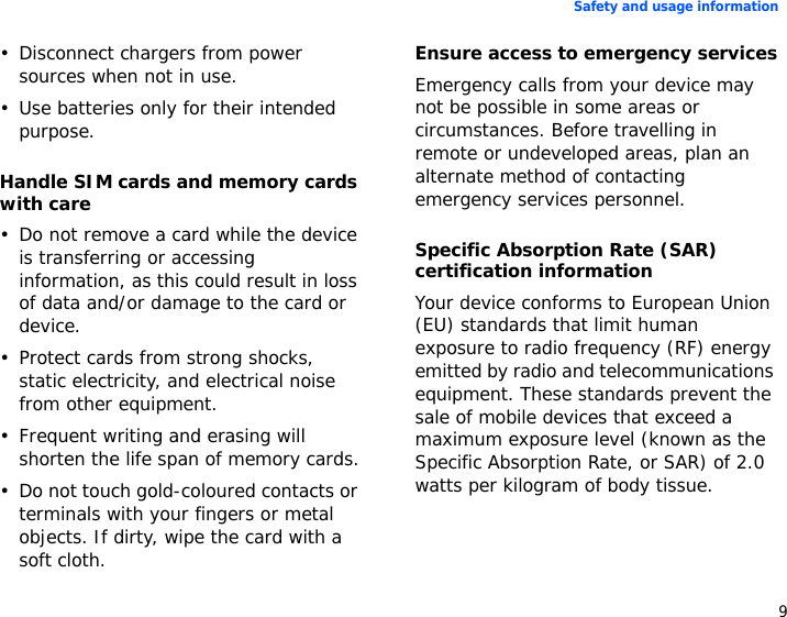 9Safety and usage information• Disconnect chargers from power sources when not in use.• Use batteries only for their intended purpose.Handle SIM cards and memory cards with care• Do not remove a card while the device is transferring or accessing information, as this could result in loss of data and/or damage to the card or device.• Protect cards from strong shocks, static electricity, and electrical noise from other equipment.• Frequent writing and erasing will shorten the life span of memory cards.• Do not touch gold-coloured contacts or terminals with your fingers or metal objects. If dirty, wipe the card with a soft cloth.Ensure access to emergency servicesEmergency calls from your device may not be possible in some areas or circumstances. Before travelling in remote or undeveloped areas, plan an alternate method of contacting emergency services personnel.Specific Absorption Rate (SAR) certification informationYour device conforms to European Union (EU) standards that limit human exposure to radio frequency (RF) energy emitted by radio and telecommunications equipment. These standards prevent the sale of mobile devices that exceed a maximum exposure level (known as the Specific Absorption Rate, or SAR) of 2.0 watts per kilogram of body tissue.