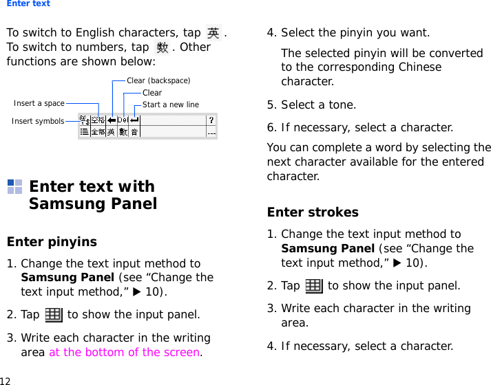 Enter text12To switch to English characters, tap  . To switch to numbers, tap  . Other functions are shown below:Enter text with Samsung PanelEnter pinyins1. Change the text input method to Samsung Panel (see “Change the text input method,” X 10).2. Tap   to show the input panel.3. Write each character in the writing area at the bottom of the screen.4. Select the pinyin you want. The selected pinyin will be converted to the corresponding Chinese character.5. Select a tone.6. If necessary, select a character.You can complete a word by selecting the next character available for the entered character.Enter strokes1. Change the text input method to Samsung Panel (see “Change the text input method,” X 10).2. Tap   to show the input panel.3. Write each character in the writing area.4. If necessary, select a character.Clear (backspace)ClearInsert a space Start a new lineInsert symbols