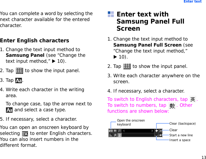 13Enter textYou can complete a word by selecting the next character available for the entered character.Enter English characters1. Change the text input method to Samsung Panel (see “Change the text input method,” X 10).2. Tap   to show the input panel.3. Tap .4. Write each character in the writing area.To change case, tap the arrow next to  and select a case type.5. If necessary, select a character.You can open an onscreen keyboard by selecting   to enter English characters. You can also insert numbers in the different format.Enter text with Samsung Panel Full Screen1. Change the text input method to Samsung Panel Full Screen (see “Change the text input method,” X 10).2. Tap   to show the input panel.3. Write each character anywhere on the screen.4. If necessary, select a character.To switch to English characters, tap  . To switch to numbers, tap  . Other functions are shown below:Clear (backspace)ClearInsert a spaceStart a new lineOpen the onscreen keyboard