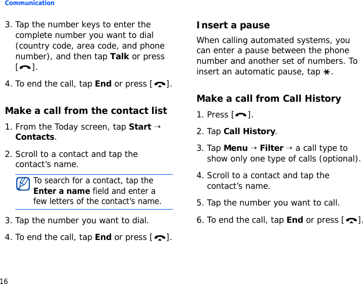 Communication163. Tap the number keys to enter the complete number you want to dial (country code, area code, and phone number), and then tap Talk or press [].4. To end the call, tap End or press [ ].Make a call from the contact list1. From the Today screen, tap Start → Contacts.2. Scroll to a contact and tap the contact’s name.3. Tap the number you want to dial.4. To end the call, tap End or press [ ].Insert a pauseWhen calling automated systems, you can enter a pause between the phone number and another set of numbers. To insert an automatic pause, tap  .Make a call from Call History1. Press [ ].2. Tap Call History.3. Tap Menu → Filter → a call type to show only one type of calls (optional).4. Scroll to a contact and tap the contact’s name.5. Tap the number you want to call.6. To end the call, tap End or press [ ].To search for a contact, tap the Enter a name field and enter a few letters of the contact’s name.