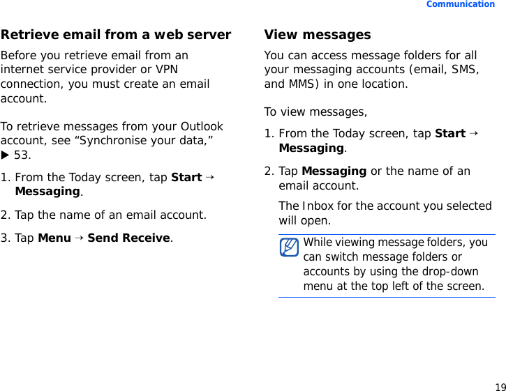 19CommunicationRetrieve email from a web serverBefore you retrieve email from an internet service provider or VPN connection, you must create an email account. To retrieve messages from your Outlook account, see “Synchronise your data,”X 53.1. From the Today screen, tap Start → Messaging.2. Tap the name of an email account.3. Tap Menu → Send Receive.View messagesYou can access message folders for all your messaging accounts (email, SMS, and MMS) in one location. To view messages,1. From the Today screen, tap Start → Messaging.2. Tap Messaging or the name of an email account.The Inbox for the account you selected will open.While viewing message folders, you can switch message folders or accounts by using the drop-down menu at the top left of the screen.