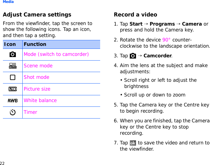 Media22Adjust Camera settingsFrom the viewfinder, tap the screen to show the following icons. Tap an icon, and then tap a setting.Record a video1. Tap Start → Programs → Camera or press and hold the Camera key.2. Rotate the device 90° counter-clockwise to the landscape orientation.3. Tap  → Camcorder.4. Aim the lens at the subject and make adjustments:• Scroll right or left to adjust the brightness• Scroll up or down to zoom5. Tap the Camera key or the Centre key to begin recording.6. When you are finished, tap the Camera key or the Centre key to stop recording.7. Tap   to save the video and return to the viewfinder.Icon FunctionMode (switch to camcorder)Scene modeShot modePicture sizeWhite balanceTimer