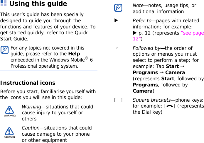 Using this guideThis user’s guide has been specially designed to guide you through the functions and features of your device. To get started quickly, refer to the Quick Start Guide.Instructional iconsBefore you start, familiarise yourself with the icons you will see in this guide:For any topics not covered in this guide, please refer to the Help embedded in the Windows Mobile® 6 Professional operating system.Warning—situations that could cause injury to yourself or othersCaution—situations that could cause damage to your phone or other equipmentNote—notes, usage tips, or additional informationXRefer to—pages with related information; for example: X p. 12 (represents “see page 12”)→Followed by—the order of options or menus you must select to perform a step; for example: Tap Start → Programs → Camera (represents Start, followed by Programs, followed by Camera)[   ]Square brackets—phone keys; for example: [ ] (represents the Dial key)